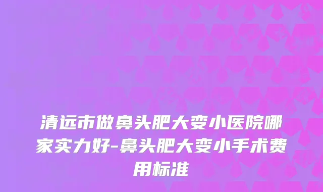 清远市做鼻头肥大变小医院哪家实力好-鼻头肥大变小手术费用标准