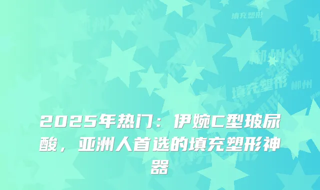 2025年热门：伊婉C型玻尿酸，亚洲人首选的填充塑形神器