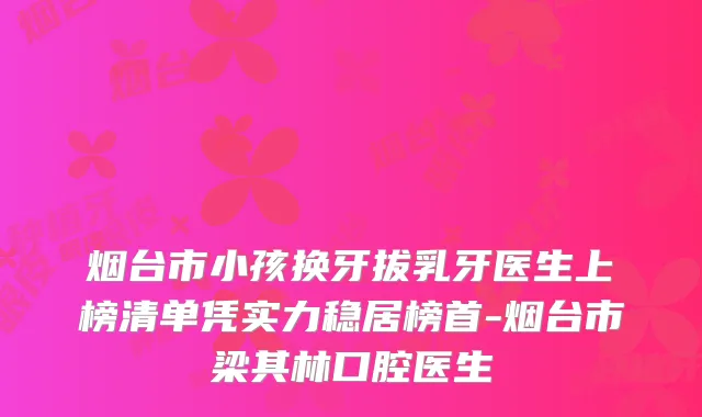 烟台市小孩换牙拔乳牙医生上榜清单凭实力稳居榜首-烟台市梁其林口腔医生