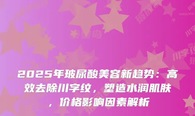 2025年玻尿酸美容新趋势：高效去除川字纹，塑造水润肌肤，价格影响因素解析