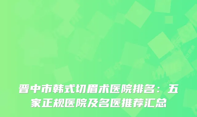 晋中市韩式切眉术医院排名：五家正规医院及名医推荐汇总