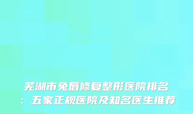 芜湖市兔唇修复整形医院排名：五家正规医院及知名医生推荐