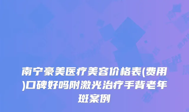 南宁豪美医疗美容价格表(费用)口碑好吗附激光手背老年斑案例