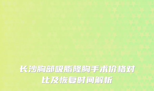 长沙胸部吸脂隆胸手术价格对比及恢复时间解析