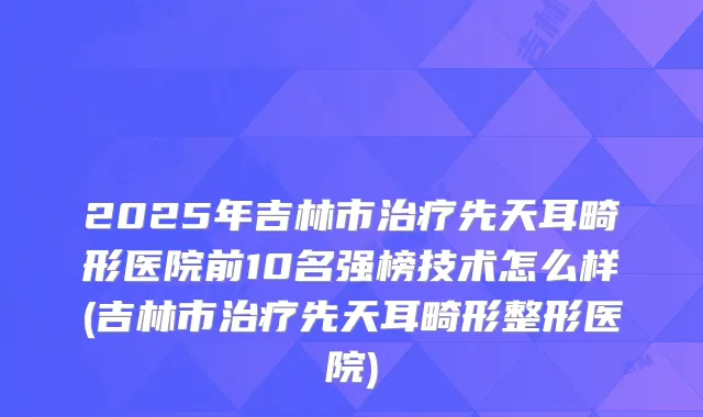 2025年吉林市先天耳畸形医院前10名强榜技术怎么样(吉林市先天耳畸形整形医院)