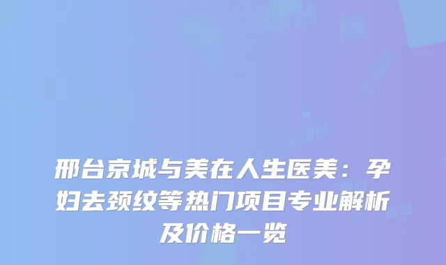 邢台京城与美在人生医美：孕妇去颈纹等热门项目专业解析及价格一览