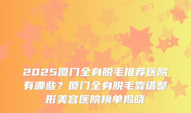 2025厦门全身脱毛推荐医院有哪些?厦门全身脱毛靠谱整形美容医院榜单揭晓