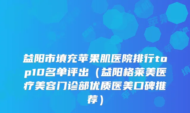 益阳市填充苹果肌医院排行top10名单评出（益阳格莱美医疗美容门诊部优质医美口碑推荐）
