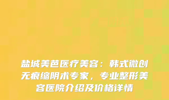 盐城美芭医疗美容：韩式微创无痕缩阴术专家，专业整形美容医院介绍及价格详情