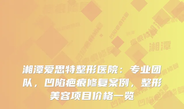 湘潭爱思特整形医院:专业团队,凹陷疤痕修复案例,整形美容项目价格一览
