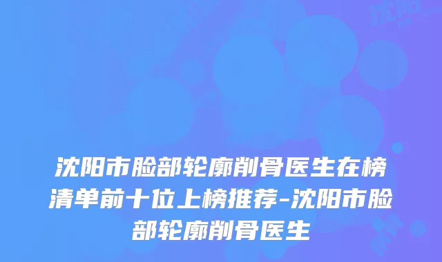 沈阳市脸部轮廓削骨医生在榜清单前十位上榜推荐-沈阳市脸部轮廓削骨医生