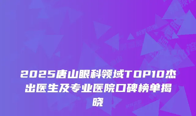 2025唐山眼科领域TOP10杰出医生及专业医院口碑榜单揭晓