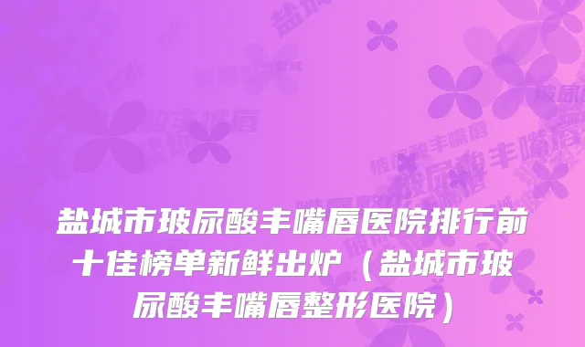 盐城市玻尿酸丰嘴唇医院排行前十佳榜单新鲜出炉（盐城市玻尿酸丰嘴唇整形医院）