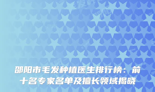 邵阳市毛发种植医生排行榜：前十名专家名单及擅长领域揭晓