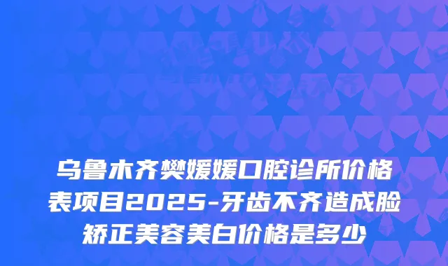乌鲁木齐樊媛媛口腔诊所价格表项目2025-牙齿不齐造成脸矫正美容美白价格是多少