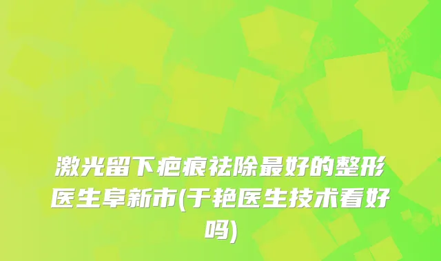 激光留下疤痕祛除好的整形医生阜新市(于艳医生技术看好吗)