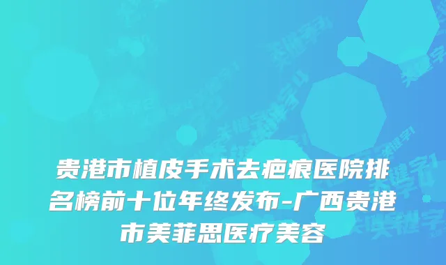 贵港市植皮手术去疤痕医院排名榜前十位年终发布-广西贵港市美菲思医疗美容