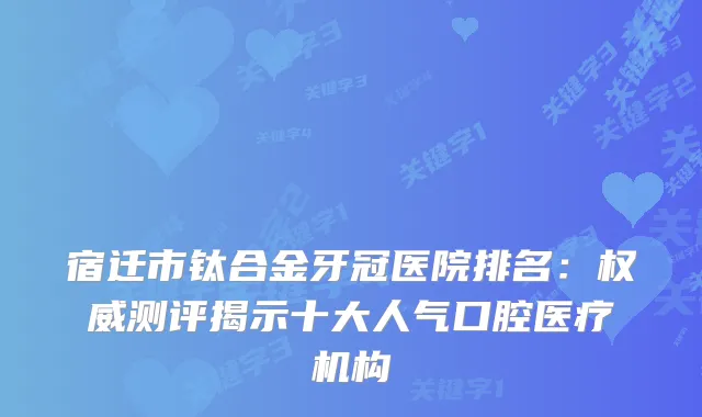 宿迁市钛合金牙冠医院排名：测评揭示十大人气口腔医疗机构