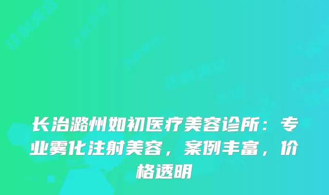 长治潞州如初医疗美容诊所：专业雾化注射美容，案例丰富，价格透明