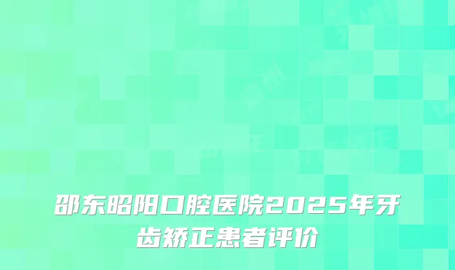 邵东昭阳口腔医院2025年牙齿矫正患者评价