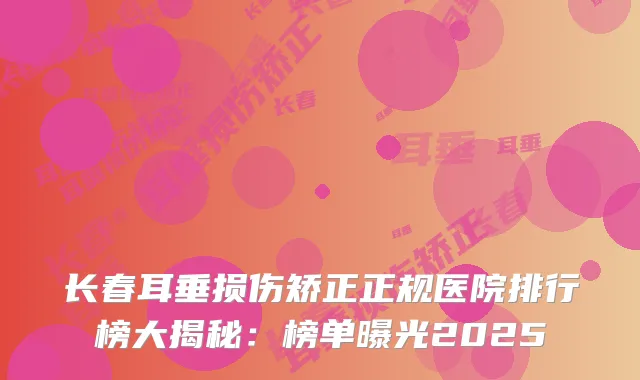 长春耳垂损伤矫正正规医院排行榜大揭秘：榜单曝光2025