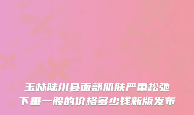 玉林陆川县面部肌肤严重松弛下垂一般的价格多少钱新版发布