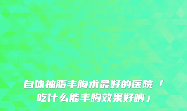 自体抽脂丰胸术好的医院「吃什么能丰胸效果好呐」