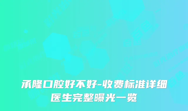 承隆口腔好不好-收费标准详细医生完整曝光一览