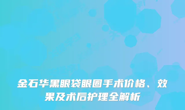 金石华黑眼袋眼圈手术价格、效果及术后护理全解析