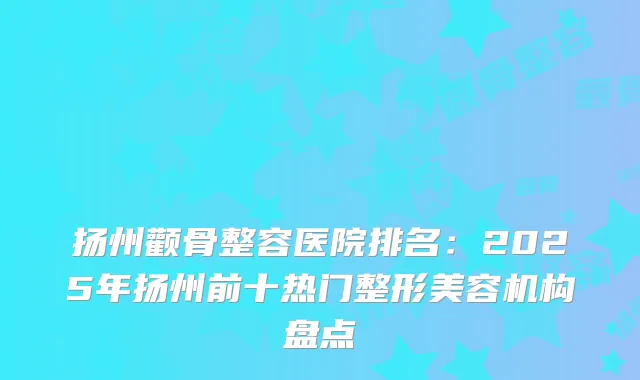 扬州颧骨整容医院排名：2025年扬州前十热门整形美容机构盘点