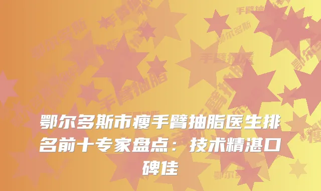 鄂尔多斯市瘦手臂抽脂医生排名前十专家盘点：技术精湛口碑佳