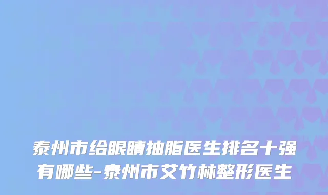 泰州市给眼睛抽脂医生排名十强有哪些-泰州市艾竹林整形医生
