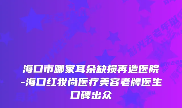 海口市哪家耳朵缺损再造医院-海口红妆尚医疗美容老牌医生口碑出众