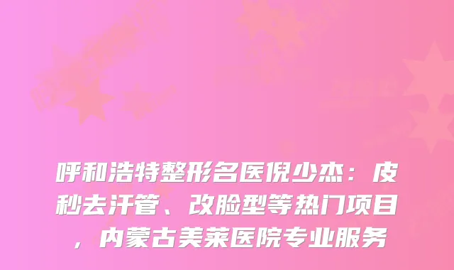 呼和浩特整形名医倪少杰：皮秒去汗管、改脸型等热门项目，内蒙古美莱医院专业服务