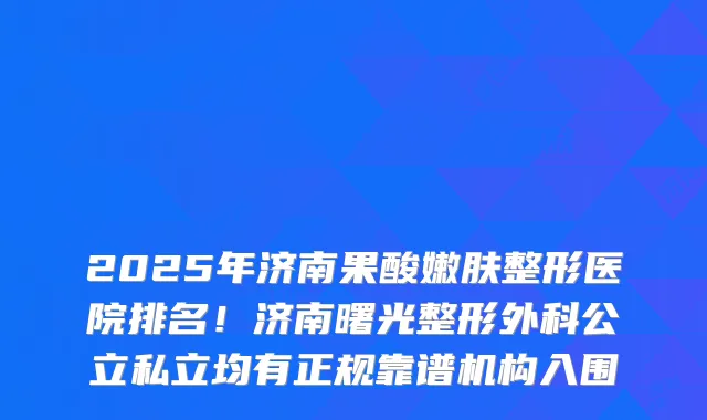 2025年济南果酸嫩肤整形医院排名！济南曙光整形外科公立私立均有正规靠谱机构入围