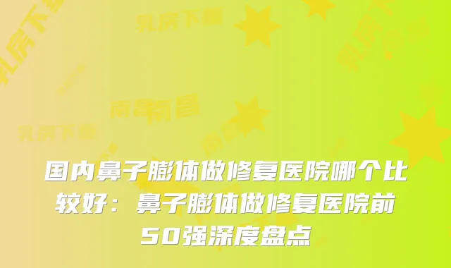 国内鼻子膨体做修复医院哪个比较好：鼻子膨体做修复医院前50强深度盘点