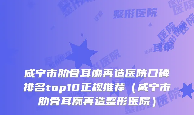 咸宁市肋骨耳廓再造医院口碑排名top10正规推荐（咸宁市肋骨耳廓再造整形医院）