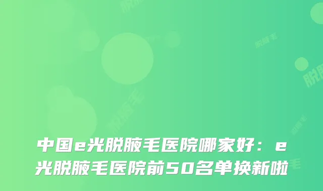中国e光脱腋毛医院哪家好：e光脱腋毛医院前50名单换新啦