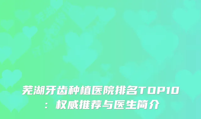 芜湖牙齿种植医院排名TOP10：推荐与医生简介