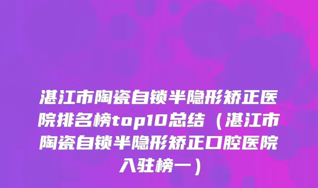 湛江市陶瓷自锁半隐形矫正医院排名榜top10总结（湛江市陶瓷自锁半隐形矫正口腔医院入驻榜一）