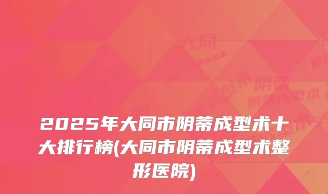 2025年大同市阴蒂成型术十大排行榜(大同市阴蒂成型术整形医院)