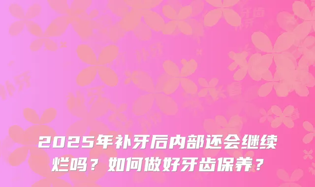 2025年补牙后内部还会继续烂吗？如何做好牙齿保养？
