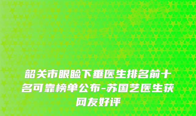 韶关市眼睑下垂医生排名前十名可靠榜单公布-苏国艺医生获网友好评
