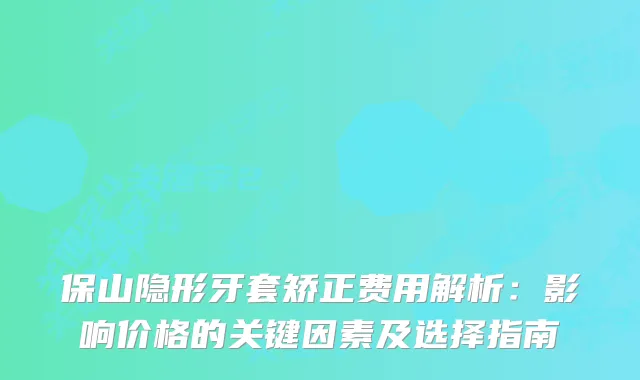 保山隐形牙套矫正费用解析：影响价格的关键因素及选择指南