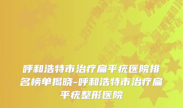 呼和浩特市扁平疣医院排名榜单揭晓-呼和浩特市扁平疣整形医院