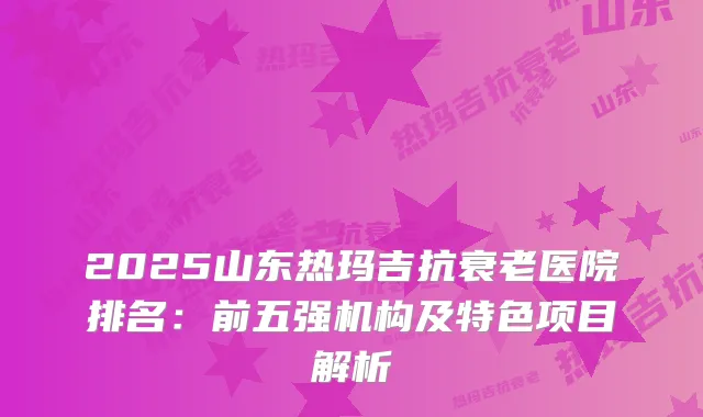 2025山东热玛吉抗衰老医院排名：前五强机构及特色项目解析