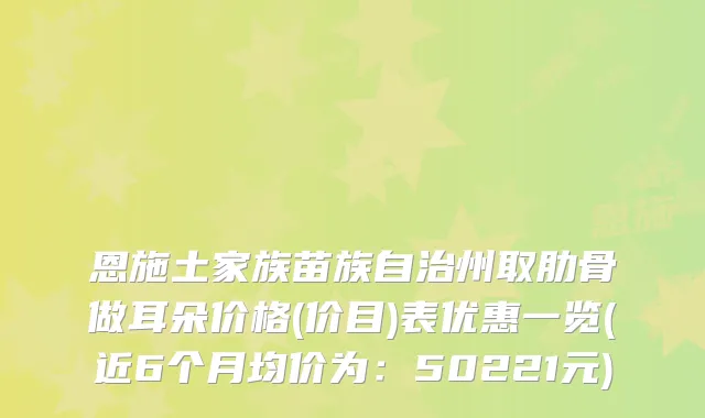 恩施土家族苗族自治州取肋骨做耳朵价格(价目)表优惠一览(近6个月均价为:50221元)