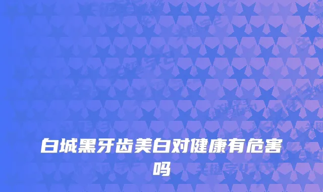 白城黑牙齿美白对健康有危害吗