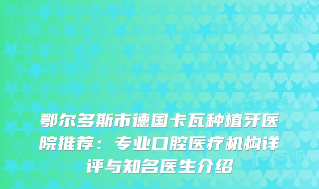 鄂尔多斯市德国卡瓦种植牙医院推荐:专业口腔医疗机构详评与知名医生介绍