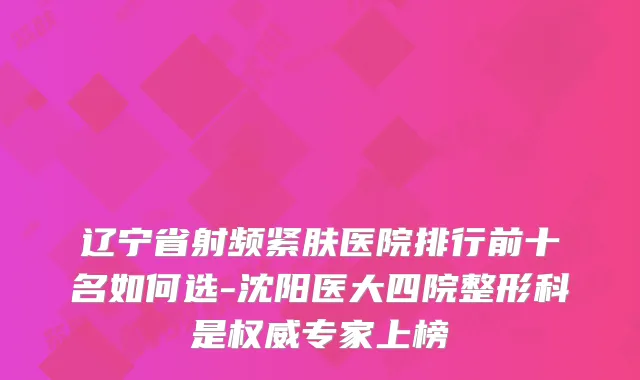 辽宁省射频紧肤医院排行前十名如何选-沈阳医大四院整形科是专家上榜